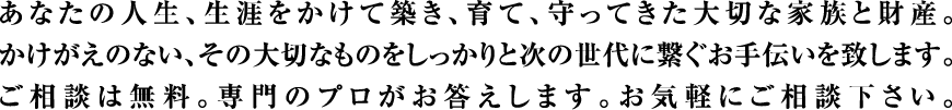 あなたの人生、生涯をかけて築き、育て、守ってきた大切な家族と財産。かけがえのない、その大切なものをしっかりと次の世代に繋ぐお手伝いを致します。ご相談は無料。専門のプロがお答えします。お気軽にご相談下さい。