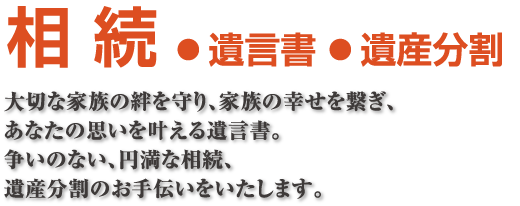 相続●遺言書●遺産分割 大切な家族の絆を守り、家族の幸せを繋ぎ、あなたの思いを叶える遺言書。争いのない、円満な相続、遺産分割のお手伝いをいたします。