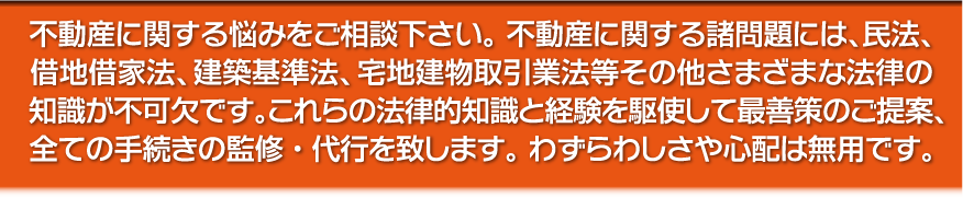 不動産に関する悩みをご相談下さい。不動産に関する諸問題には、民法、借地借家法、建築基準法、宅地建物取引業法等その他さまざまな法律の知識が不可欠です。これらの法律的知識と経験を駆使して最善策のご提案、全ての手続きの監修・代行を致します。わずらわしさや心配は無用です。